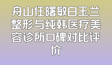 舟山任曙敏白玉兰整形与纯韩医疗美容诊所口碑对比评价