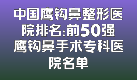 中国鹰钩鼻整形医院排名：前50强鹰钩鼻手术专科医院名单