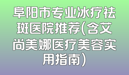 阜阳市专业冰疗祛斑医院推荐（含艾尚美娜医疗美容实用指南）