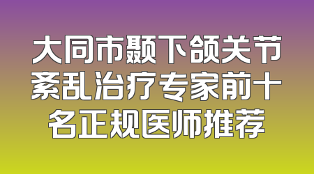 大同市颞下颌关节紊乱治疗专家前十名正规医师推荐