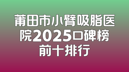 莆田市小臂吸脂医院2025口碑榜前十排行