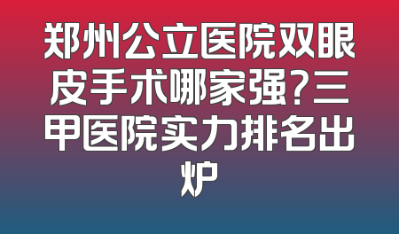 郑州公立医院双眼皮手术哪家强？三甲医院实力排名出炉