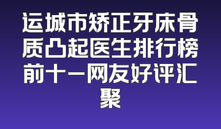 运城市矫正牙床骨质凸起医生排行榜前十_网友好评汇聚