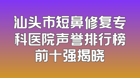 汕头市短鼻修复专科医院声誉排行榜前十强揭晓