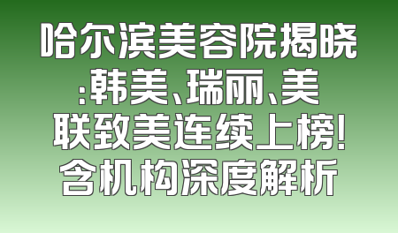 哈尔滨美容院揭晓：韩美、瑞丽、美联致美连续上榜！含机构深度解析