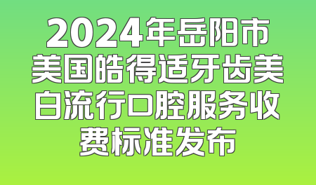 2024年岳阳市美国皓得适牙齿美白流行口腔服务收费标准发布