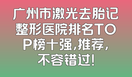 广州市激光去胎记整形医院排名TOP榜十强，推荐，不容错过！