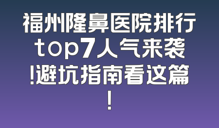 福州隆鼻医院排行top7人气来袭！避坑指南看这篇！