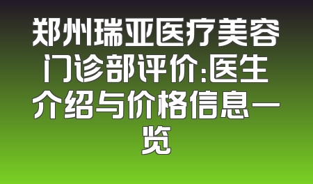 郑州瑞亚医疗美容门诊部评价：医生介绍与价格信息一览