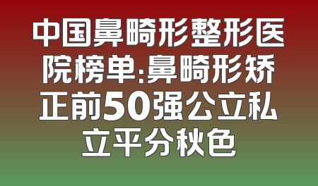 中国鼻畸形整形医院榜单：鼻畸形矫正前50强公立私立平分秋色