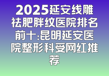 2025延安线雕祛肥胖纹医院排名前十：昆明延安医院整形科受网红推荐