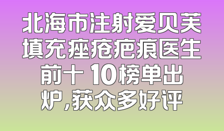 北海市注射爱贝芙填充痤疮疤痕医生前十 10榜单出炉，获众多好评