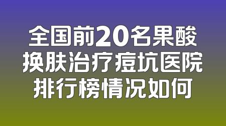 全国前20名果酸换肤治疗痘坑医院排行榜情况如何