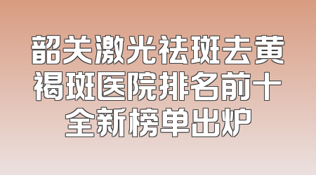 韶关激光祛斑去黄褐斑医院排名前十全新榜单出炉
