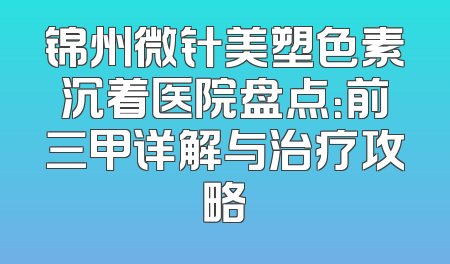 锦州微针美塑色素沉着医院盘点：前三甲详解与治疗攻略