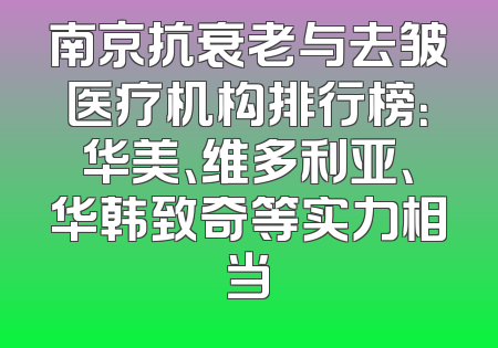 南京抗衰老与去皱医疗机构排行榜：华美、维多利亚、华韩致奇等实力相当