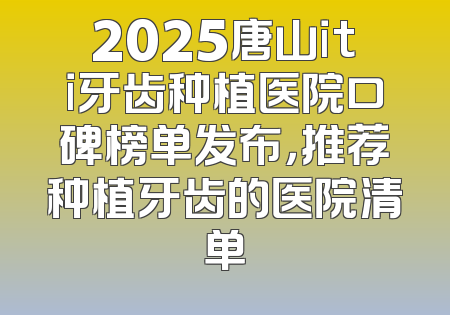 2025唐山iti牙齿种植医院口碑榜单发布，推荐种植牙齿的医院清单