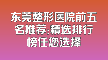 东莞整形医院前五名推荐：精选排行榜任您选择