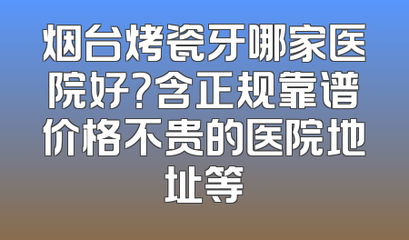 烟台烤瓷牙哪家医院好？含正规靠谱价格不贵的医院地址等