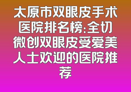 太原市双眼皮手术医院排名榜：全切微创双眼皮受爱美人士欢迎的医院推荐