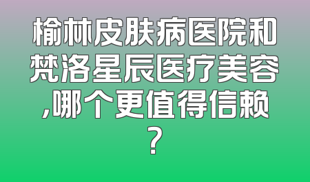 榆林皮肤病医院和梵洛星辰医疗美容，哪个更值得信赖？