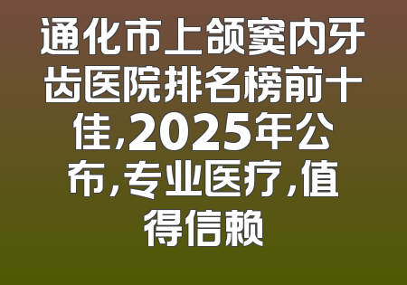 通化市上颌窦内牙齿医院排名榜前十佳，2025年公布，专业医疗，值得信赖