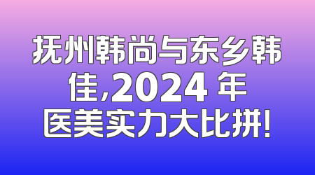 抚州韩尚与东乡韩佳，2024 年医美实力大比拼！