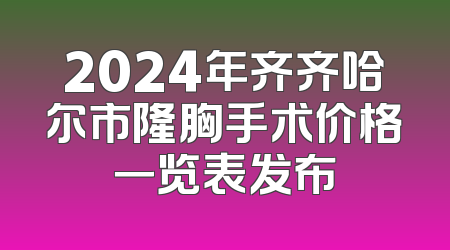 2024年齐齐哈尔市隆胸手术价格一览表发布