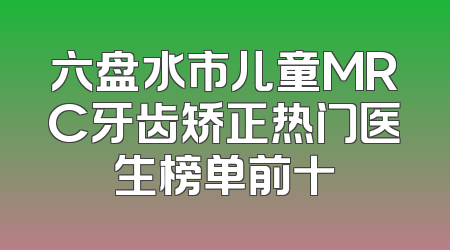 六盘水市儿童MRC牙齿矫正热门医生榜单前十