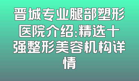 晋城专业腿部塑形医院介绍：精选十强整形美容机构详情