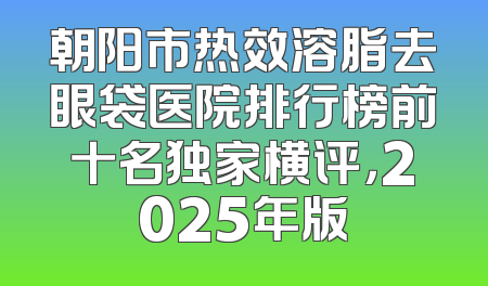 朝阳市热效溶脂去眼袋医院排行榜前十名独家横评，2025年版
