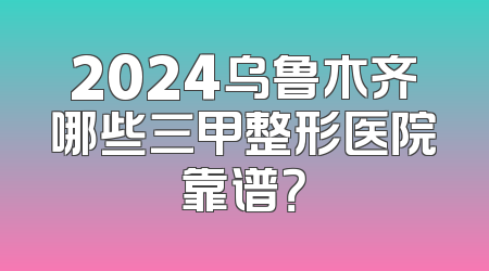 2024乌鲁木齐哪些三甲整形医院靠谱？
