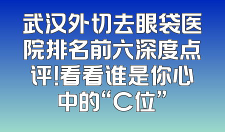 武汉外切去眼袋医院排名前六深度点评！看看谁是你心中的“C位”