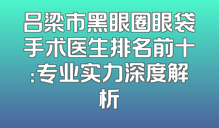 吕梁市黑眼圈眼袋手术医生排名前十：专业实力深度解析