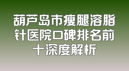 葫芦岛市瘦腿溶脂针医院口碑排名前十深度解析