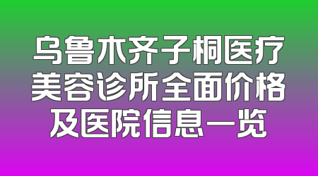乌鲁木齐子桐医疗美容诊所全面价格及医院信息一览