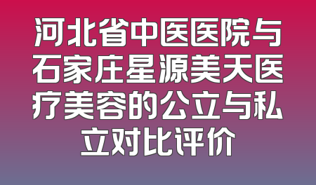 河北省中医医院与石家庄星源美天医疗美容的公立与私立对比评价
