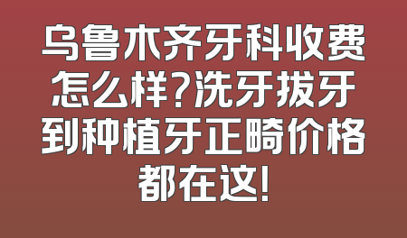乌鲁木齐牙科收费怎么样？洗牙拔牙到种植牙正畸价格都在这！