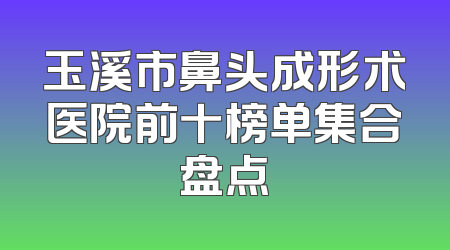 玉溪市鼻头成形术医院前十榜单集合盘点