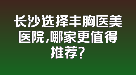 长沙选择丰胸医美医院，哪家更值得推荐？