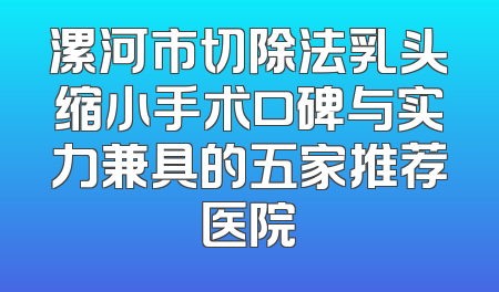 漯河市切除法乳头缩小手术口碑与实力兼具的五家推荐医院