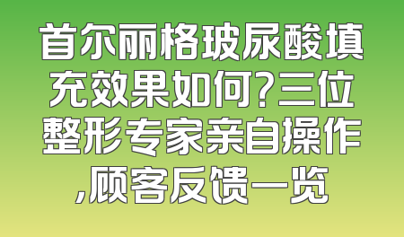 首尔丽格玻尿酸填充效果如何？三位整形专家亲自操作，顾客反馈一览