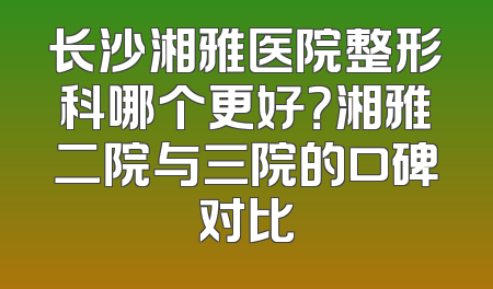 长沙湘雅医院整形科哪个更好？湘雅二院与三院的口碑对比
