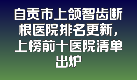 自贡市上颌智齿断根医院排名更新，上榜前十医院清单出炉