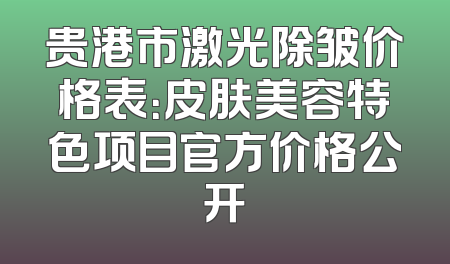 贵港市激光除皱价格表：皮肤美容特色项目官方价格公开