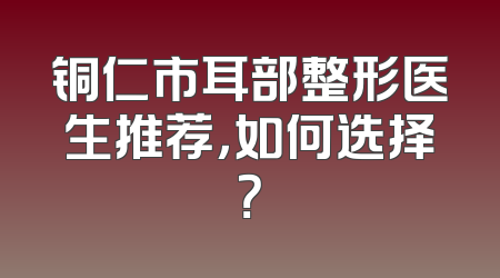 铜仁市耳部整形医生推荐，如何选择？