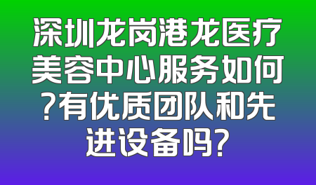 深圳龙岗港龙医疗美容中心服务如何？有优质团队和先进设备吗？