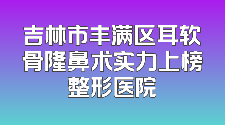 吉林市丰满区耳软骨隆鼻术实力上榜整形医院