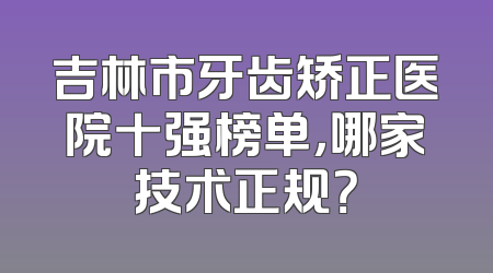 吉林市牙齿矫正医院十强榜单，哪家技术正规？