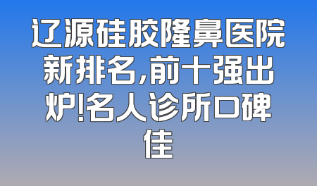 辽源硅胶隆鼻医院新排名，前十强出炉！名人诊所口碑佳